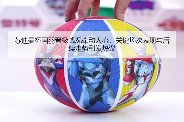苏迪曼杯国羽晋级战况牵动人心，关键场次表现与后续走势引发热议