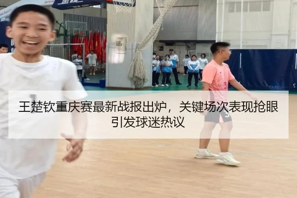 王楚钦重庆赛最新战报出炉，关键场次表现抢眼引发球迷热议